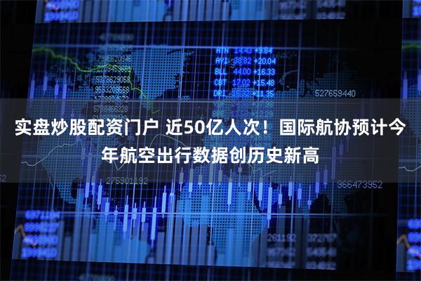 实盘炒股配资门户 近50亿人次！国际航协预计今年航空出行数据